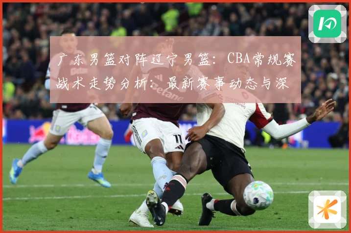 广东男篮对阵辽宁男篮：CBA常规赛战术走势分析：最新赛事动态与深度分析