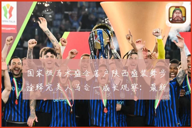国家级马术盛会落户陕西盛装舞步诠释完美人马合一成长观察：最新赛事动态与深度分析