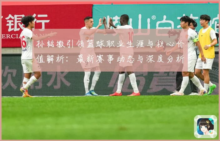 孙铭徽引领篮球职业生涯与核心价值解析：最新赛事动态与深度分析