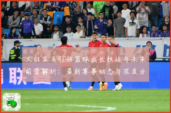文班亚马引领篮球成长轨迹与未来前景解析：最新赛事动态与深度分析