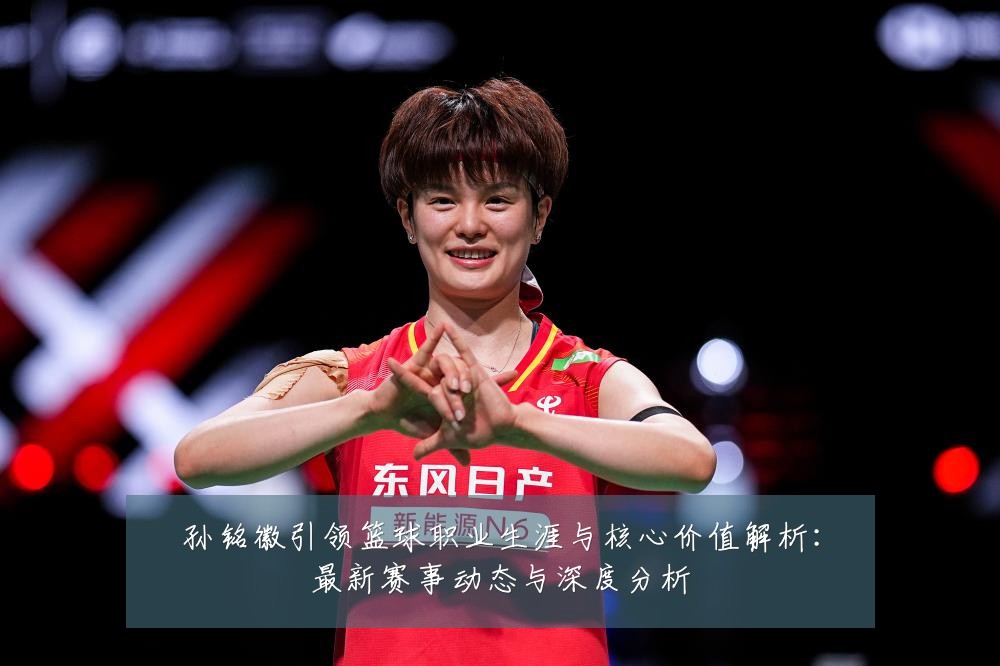 孙铭徽引领篮球职业生涯与核心价值解析：最新赛事动态与深度分析