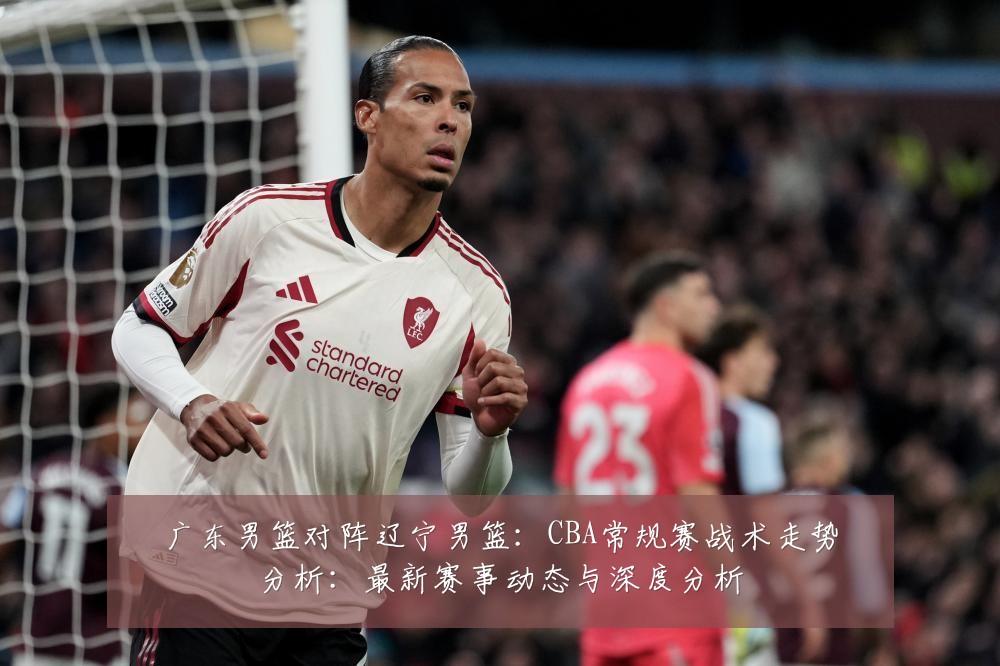 广东男篮对阵辽宁男篮：CBA常规赛战术走势分析：最新赛事动态与深度分析